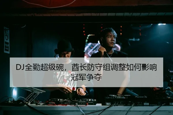 DJ全勤超级碗，酋长防守组调整如何影响冠军争夺