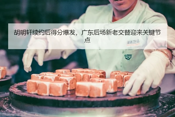 胡明轩续约后得分爆发，广东后场新老交替迎来关键节点