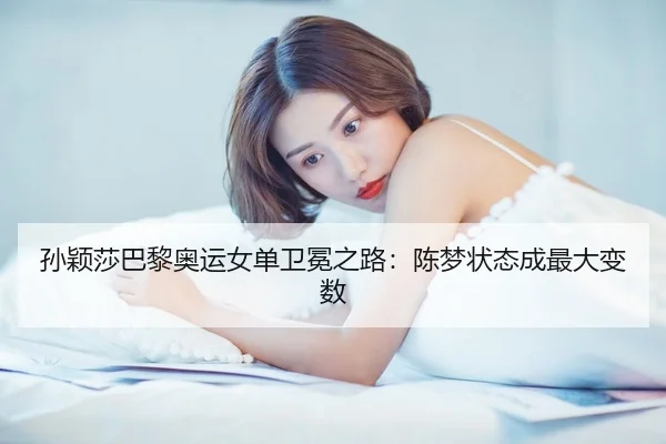 孙颖莎巴黎奥运女单卫冕之路：陈梦状态成最大变数