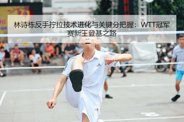 林诗栋反手拧拉技术进化与关键分把握：WTT冠军赛新王登基之路