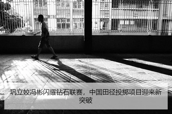 巩立姣冯彬闪耀钻石联赛，中国田径投掷项目迎来新突破