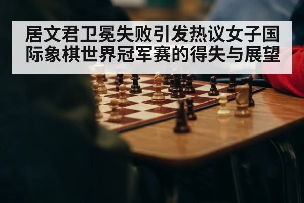 居文君卫冕失败引发热议女子国际象棋世界冠军赛的得失与展望