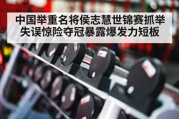中国举重名将侯志慧世锦赛抓举失误惊险夺冠暴露爆发力短板