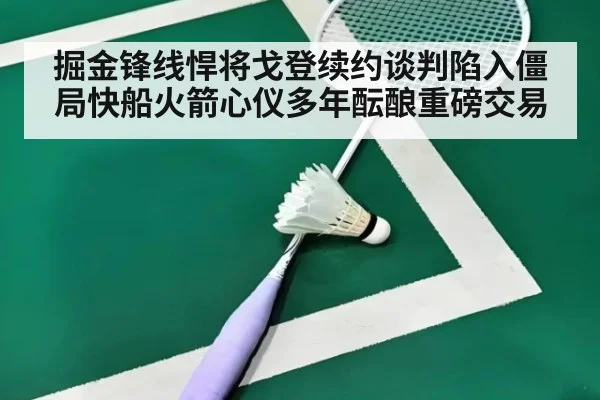掘金锋线悍将戈登续约谈判陷入僵局快船火箭心仪多年酝酿重磅交易
